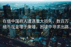 在緬中國(guó)商人遭遇重大損失，數(shù)百萬(wàn)緬幣現(xiàn)金埋于廢墟，困境中尋求出路