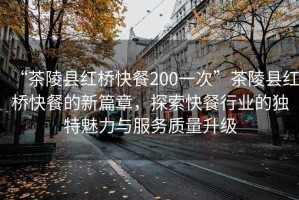 “茶陵縣紅橋快餐200一次”茶陵縣紅橋快餐的新篇章，探索快餐行業的獨特魅力與服務質量升級