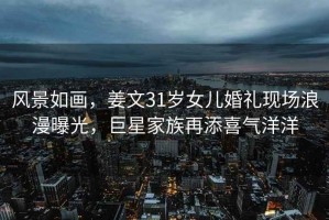 風景如畫，姜文31歲女兒婚禮現場浪漫曝光，巨星家族再添喜氣洋洋