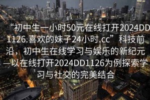 “初中生一小時50元在線打開2024DD1126.喜歡的妹子24小時.cc”科技前沿，初中生在線學習與娛樂的新紀元—以在線打開2024DD1126為例探索學習與社交的完美結合
