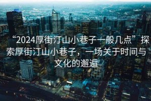 “2024厚街汀山小巷子一般幾點”探索厚街汀山小巷子，一場關于時間與文化的邂逅
