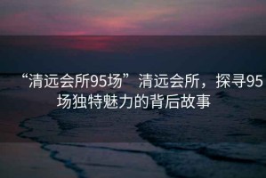 “清遠會所95場”清遠會所，探尋95場獨特魅力的背后故事