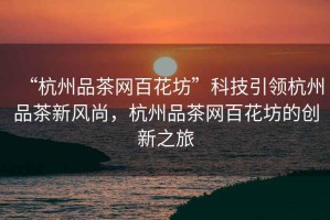 “杭州品茶網(wǎng)百花坊”科技引領(lǐng)杭州品茶新風(fēng)尚，杭州品茶網(wǎng)百花坊的創(chuàng)新之旅