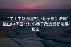 “昆山中華園北村小巷子最新進展”昆山中華園北村小巷子改造最新進展報道