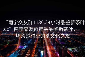 “南寧交友群1130.24小時品鑒新茶葉.cc”南寧交友群攜手品鑒新茶葉，一場跨越時空的茶文化之旅