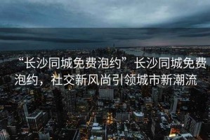 “長沙同城免費泡約”長沙同城免費泡約，社交新風尚引領城市新潮流