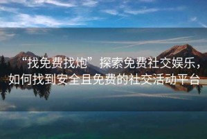 “找免費找炮”探索免費社交娛樂，如何找到安全且免費的社交活動平臺