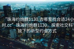 “珠海約炮群1130.去哪里找合適24小時.cc”珠海約炮群1130，探索社交科技下的新型約會方式