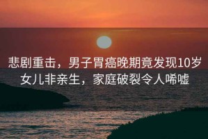 悲劇重擊，男子胃癌晚期竟發現10歲女兒非親生，家庭破裂令人唏噓
