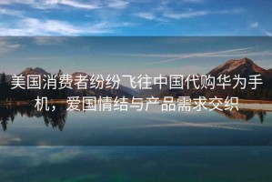美國消費者紛紛飛往中國代購華為手機，愛國情結與產品需求交織