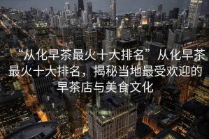 “從化早茶最火十大排名”從化早茶最火十大排名，揭秘當地最受歡迎的早茶店與美食文化