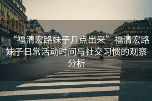 “福清宏路妹子幾點岀來”福清宏路妹子日常活動時間與社交習慣的觀察分析