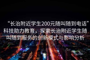 “長治附近學生200元隨叫隨到電話”科技助力教育，探索長治附近學生隨叫隨到服務的創新模式與影響分析