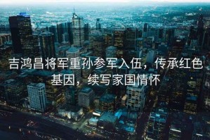 吉鴻昌將軍重孫參軍入伍，傳承紅色基因，續(xù)寫家國(guó)情懷