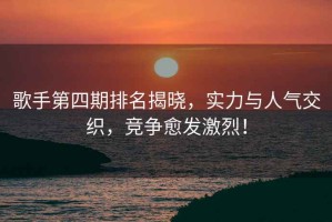 歌手第四期排名揭曉，實力與人氣交織，競爭愈發(fā)激烈！