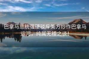 巴拿馬總統強硬駁斥美方炒作巴拿馬運河，純屬無稽之談！