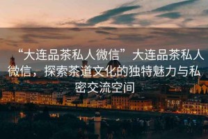 “大連品茶私人微信”大連品茶私人微信，探索茶道文化的獨特魅力與私密交流空間