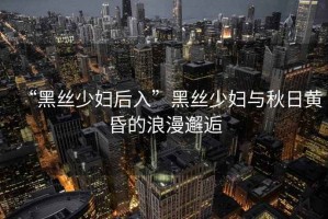 “黑絲少婦后入”黑絲少婦與秋日黃昏的浪漫邂逅