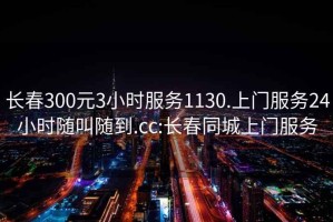 長春300元3小時服務1130.上門服務24小時隨叫隨到.cc:長春同城上門服務