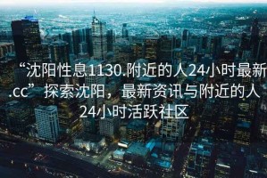 “沈陽性息1130.附近的人24小時最新.cc”探索沈陽，最新資訊與附近的人24小時活躍社區(qū)