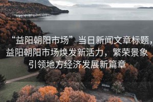 “益陽(yáng)朝陽(yáng)市場(chǎng)”當(dāng)日新聞文章標(biāo)題，益陽(yáng)朝陽(yáng)市場(chǎng)煥發(fā)新活力，繁榮景象引領(lǐng)地方經(jīng)濟(jì)發(fā)展新篇章