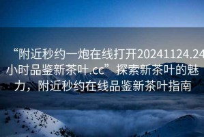 “附近秒約一炮在線打開20241124.24小時品鑒新茶葉.cc”探索新茶葉的魅力，附近秒約在線品鑒新茶葉指南