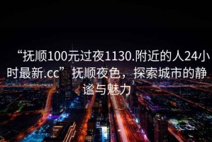 “撫順100元過夜1130.附近的人24小時最新.cc”撫順夜色，探索城市的靜謐與魅力