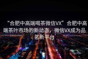 “合肥中高端喝茶微信VX”合肥中高端茶葉市場的新動態，微信VX成為品茗新平臺
