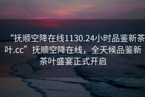 “撫順空降在線1130.24小時品鑒新茶葉.cc”撫順空降在線，全天候品鑒新茶葉盛宴正式開啟