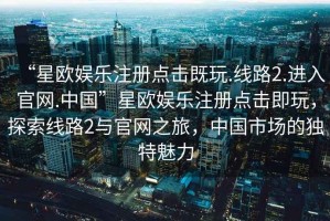 “星歐娛樂注冊點擊既玩.線路2.進入官網.中國”星歐娛樂注冊點擊即玩，探索線路2與官網之旅，中國市場的獨特魅力