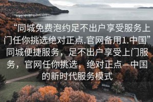 “同城免費泡約足不出戶享受服務上門任你挑選絕對正點.官網備用1.中國”同城便捷服務，足不出戶享受上門服務，官網任你挑選，絕對正點—中國的新時代服務模式