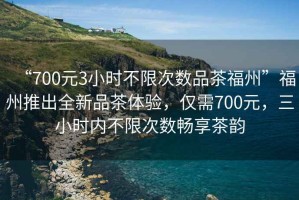 “700元3小時不限次數品茶福州”福州推出全新品茶體驗，僅需700元，三小時內不限次數暢享茶韻