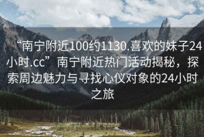 “南寧附近100約1130.喜歡的妹子24小時.cc”南寧附近熱門活動揭秘，探索周邊魅力與尋找心儀對象的24小時之旅