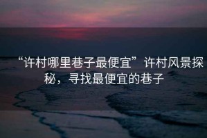 “許村哪里巷子最便宜”許村風(fēng)景探秘，尋找最便宜的巷子