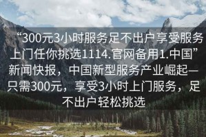 “300元3小時(shí)服務(wù)足不出戶享受服務(wù)上門任你挑選1114.官網(wǎng)備用1.中國”新聞快報(bào)，中國新型服務(wù)產(chǎn)業(yè)崛起—只需300元，享受3小時(shí)上門服務(wù)，足不出戶輕松挑選