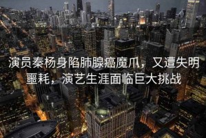演員秦楊身陷肺腺癌魔爪，又遭失明噩耗，演藝生涯面臨巨大挑戰