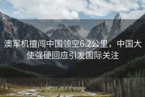 澳軍機(jī)擅闖中國領(lǐng)空6.2公里，中國大使強(qiáng)硬回應(yīng)引發(fā)國際關(guān)注