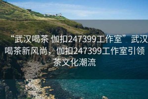 “武漢喝茶 伽扣247399工作室”武漢喝茶新風尚，伽扣247399工作室引領茶文化潮流