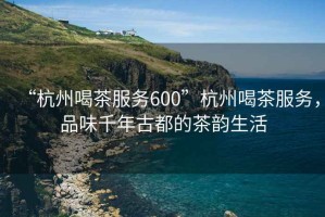 “杭州喝茶服務(wù)600”杭州喝茶服務(wù)，品味千年古都的茶韻生活