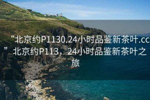 “北京約P1130.24小時品鑒新茶葉.cc”北京約P113，24小時品鑒新茶葉之旅