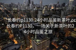 “長春約p1130.24小時品鑒新茶葉.cc”長春約P1130，一場關于新茶葉的24小時品鑒之旅