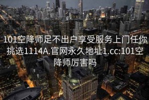 101空降師足不出戶享受服務(wù)上門任你挑選1114A.官網(wǎng)永久地址1.cc:101空降師厲害嗎