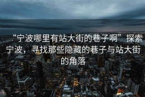 “寧波哪里有站大街的巷子啊”探索寧波，尋找那些隱藏的巷子與站大街的角落