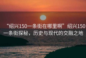 “紹興150一條街在哪里啊”紹興150一條街探秘，歷史與現代的交融之地
