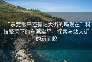 “東莞常平還有站大街的嗎現(xiàn)在”科技繁榮下的東莞常平，探索與站大街的新面貌