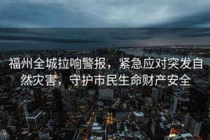 福州全城拉響警報，緊急應對突發(fā)自然災害，守護市民生命財產(chǎn)安全