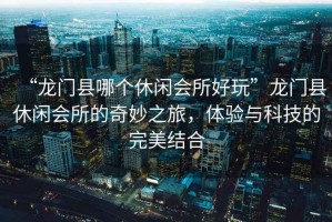 “龍門縣哪個休閑會所好玩”龍門縣休閑會所的奇妙之旅，體驗與科技的完美結合