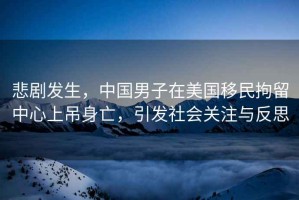悲劇發生，中國男子在美國移民拘留中心上吊身亡，引發社會關注與反思