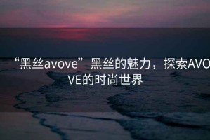 “黑絲avove”黑絲的魅力，探索AVOVE的時尚世界