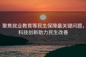聚焦就業(yè)教育等民生保障最關(guān)鍵問題，科技創(chuàng)新助力民生改善